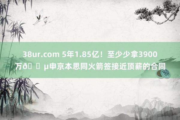 38ur.com 5年1.85亿！至少少拿3900万💵申京本思同火箭签接近顶薪的合同