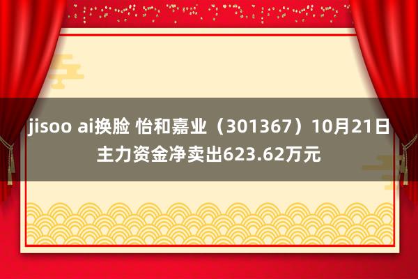 jisoo ai换脸 怡和嘉业（301367）10月21日主力资金净卖出623.62万元