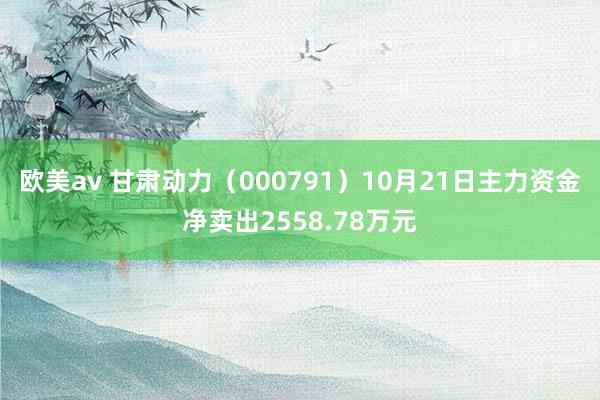 欧美av 甘肃动力（000791）10月21日主力资金净卖出2558.78万元