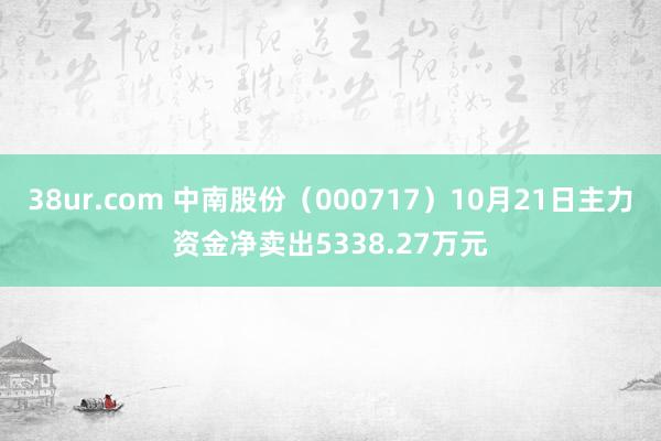 38ur.com 中南股份（000717）10月21日主力资金净卖出5338.27万元