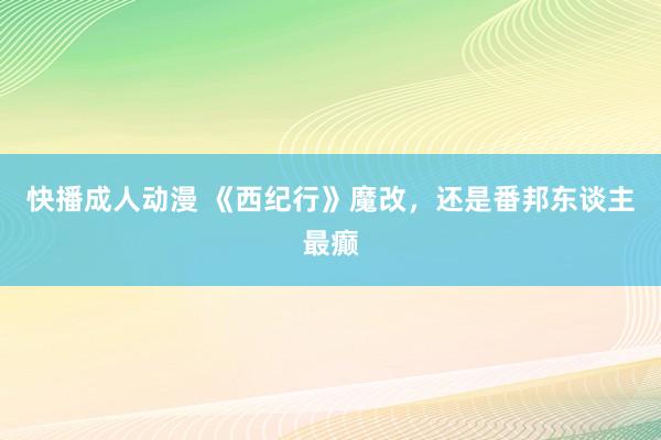 快播成人动漫 《西纪行》魔改，还是番邦东谈主最癫