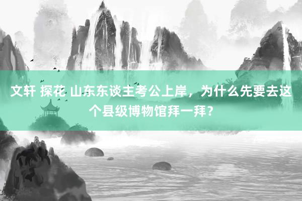 文轩 探花 山东东谈主考公上岸，为什么先要去这个县级博物馆拜一拜？