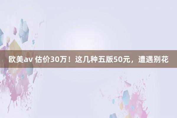 欧美av 估价30万！这几种五版50元，遭遇别花