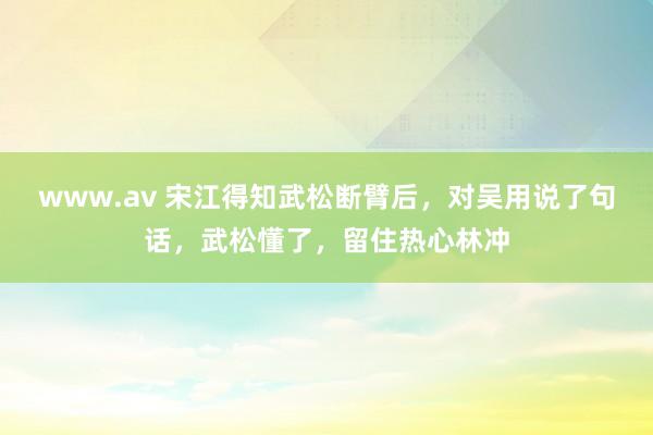 www.av 宋江得知武松断臂后，对吴用说了句话，武松懂了，留住热心林冲