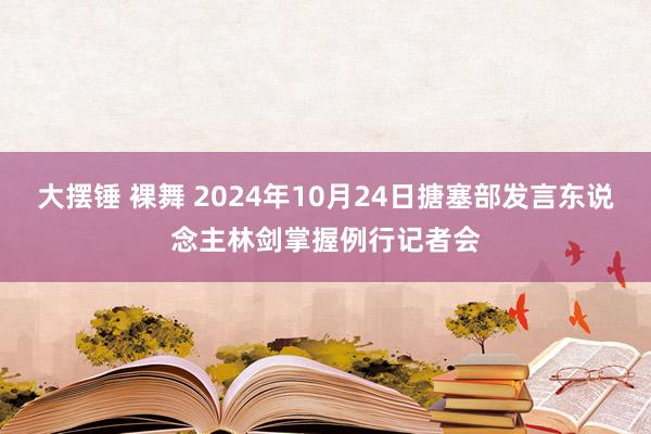 大摆锤 裸舞 2024年10月24日搪塞部发言东说念主林剑掌握例行记者会