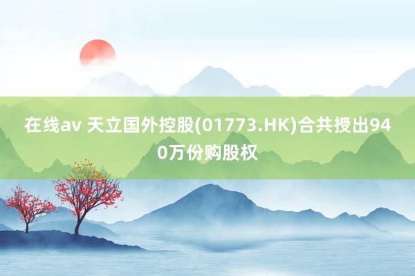 在线av 天立国外控股(01773.HK)合共授出940万份购股权