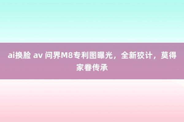 ai换脸 av 问界M8专利图曝光，全新狡计，莫得家眷传承