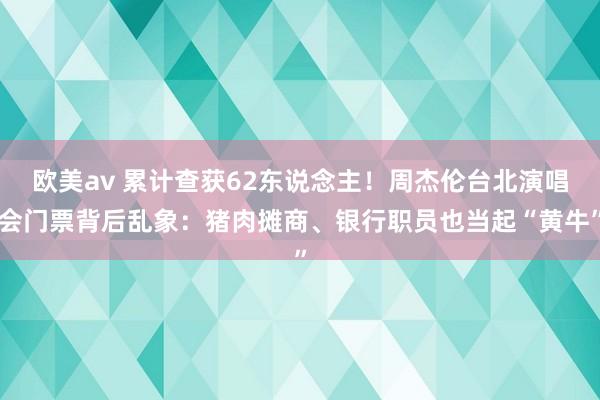 欧美av 累计查获62东说念主！周杰伦台北演唱会门票背后乱象：猪肉摊商、银行职员也当起“黄牛”