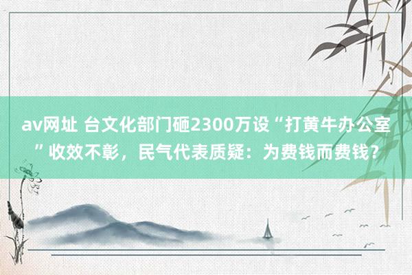 av网址 台文化部门砸2300万设“打黄牛办公室”收效不彰，民气代表质疑：为费钱而费钱？