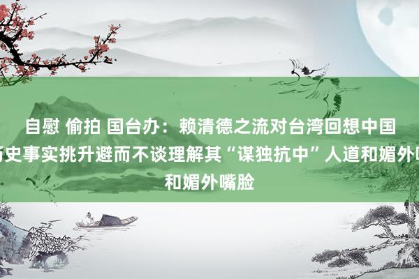 自慰 偷拍 国台办：赖清德之流对台湾回想中国的历史事实挑升避而不谈理解其“谋独抗中”人道和媚外嘴脸