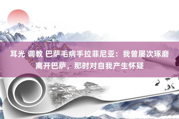 耳光 调教 巴萨毛病手拉菲尼亚：我曾屡次琢磨离开巴萨，那时对自我产生怀疑