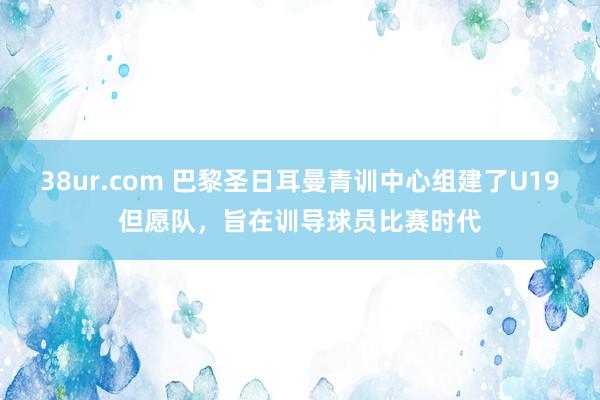 38ur.com 巴黎圣日耳曼青训中心组建了U19但愿队，旨在训导球员比赛时代