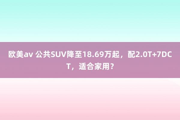 欧美av 公共SUV降至18.69万起，配2.0T+7DCT，适合家用？