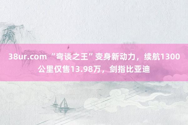 38ur.com “弯谈之王”变身新动力，续航1300公里仅售13.98万，剑指比亚迪