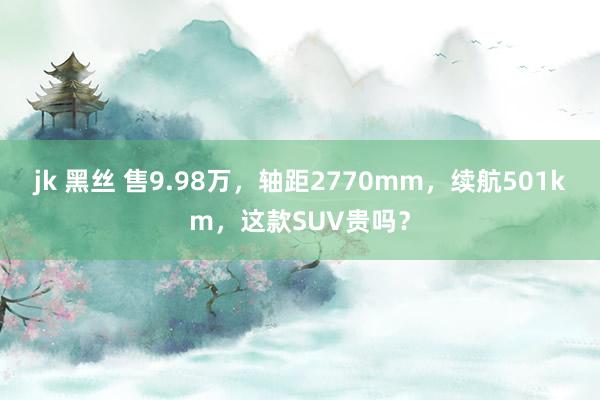 jk 黑丝 售9.98万，轴距2770mm，续航501km，这款SUV贵吗？