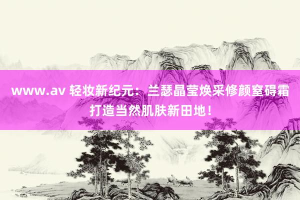 www.av 轻妆新纪元：兰瑟晶莹焕采修颜窒碍霜打造当然肌肤新田地！