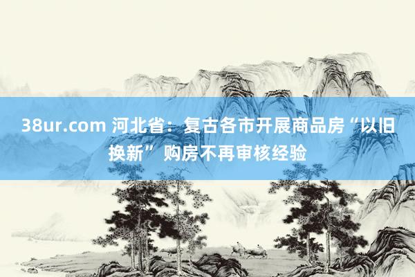 38ur.com 河北省：复古各市开展商品房“以旧换新” 购房不再审核经验