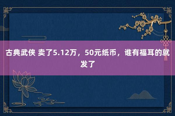 古典武侠 卖了5.12万，50元纸币，谁有福耳的就发了