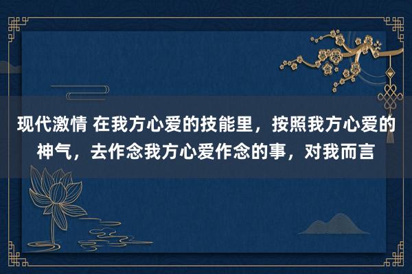 现代激情 在我方心爱的技能里，按照我方心爱的神气，去作念我方心爱作念的事，对我而言