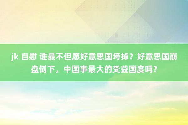 jk 自慰 谁最不但愿好意思国垮掉？好意思国崩盘倒下，中国事最大的受益国度吗？