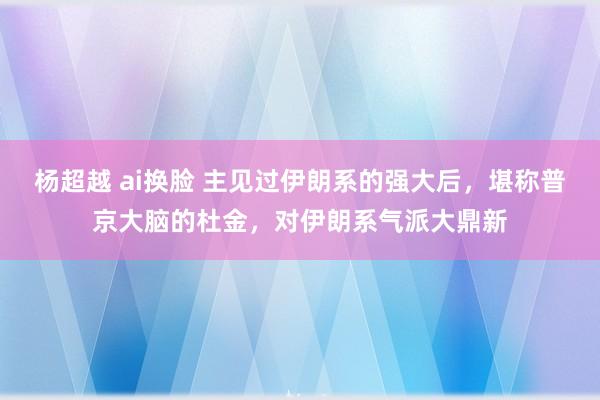 杨超越 ai换脸 主见过伊朗系的强大后，堪称普京大脑的杜金，对伊朗系气派大鼎新