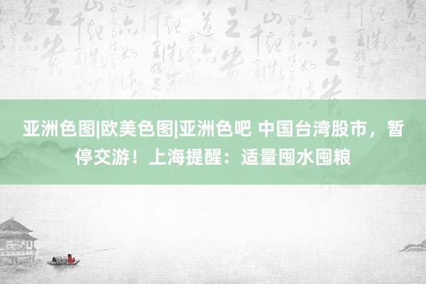 亚洲色图|欧美色图|亚洲色吧 中国台湾股市，暂停交游！上海提醒：适量囤水囤粮