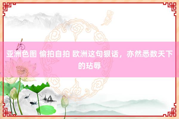 亚洲色图 偷拍自拍 欧洲这句狠话，亦然悉数天下的玷辱