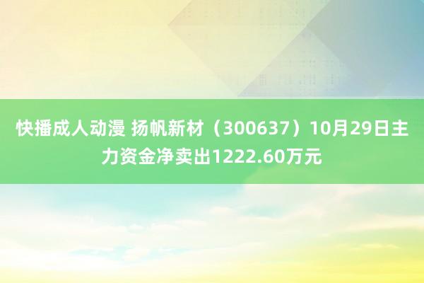 快播成人动漫 扬帆新材（300637）10月29日主力资金净卖出1222.60万元