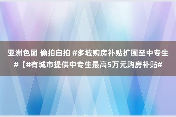 亚洲色图 偷拍自拍 #多城购房补贴扩围至中专生#【#有城市提供中专生最高5万元购房补贴#