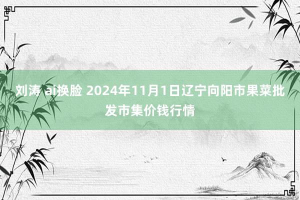 刘涛 ai换脸 2024年11月1日辽宁向阳市果菜批发市集价钱行情