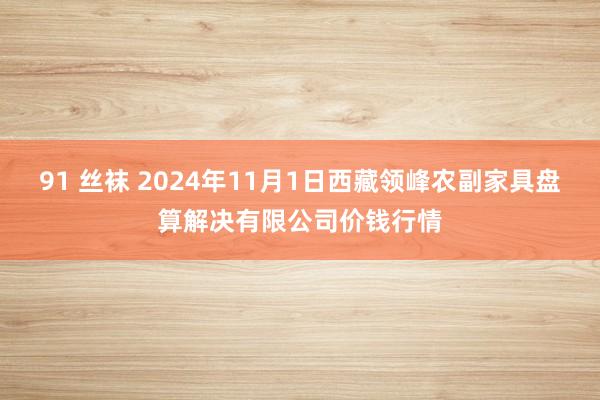 91 丝袜 2024年11月1日西藏领峰农副家具盘算解决有限公司价钱行情