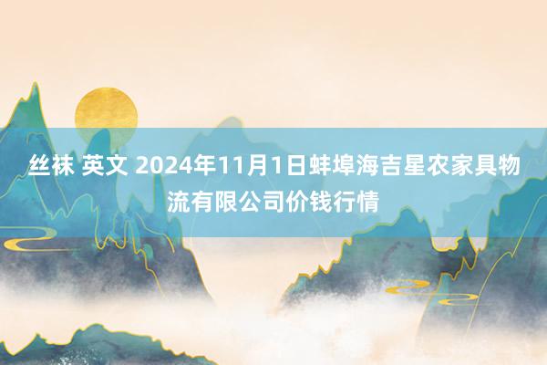 丝袜 英文 2024年11月1日蚌埠海吉星农家具物流有限公司价钱行情