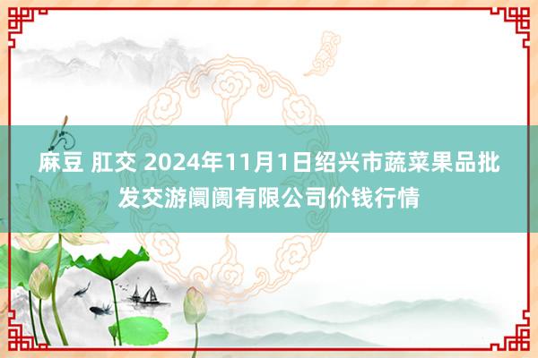 麻豆 肛交 2024年11月1日绍兴市蔬菜果品批发交游阛阓有限公司价钱行情