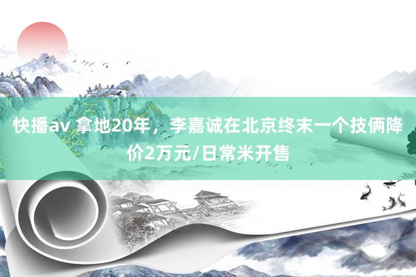 快播av 拿地20年，李嘉诚在北京终末一个技俩降价2万元/日常米开售