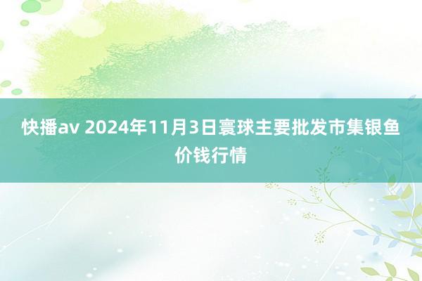 快播av 2024年11月3日寰球主要批发市集银鱼价钱行情