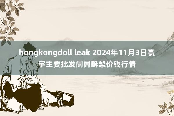 hongkongdoll leak 2024年11月3日寰宇主要批发阛阓酥梨价钱行情