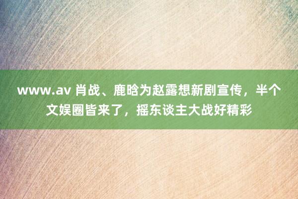 www.av 肖战、鹿晗为赵露想新剧宣传，半个文娱圈皆来了，摇东谈主大战好精彩