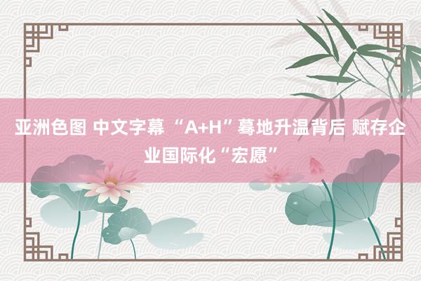 亚洲色图 中文字幕 “A+H”蓦地升温背后 赋存企业国际化“宏愿”