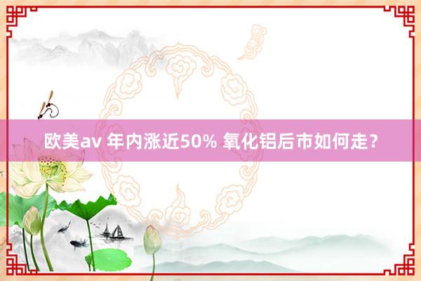 欧美av 年内涨近50% 氧化铝后市如何走？