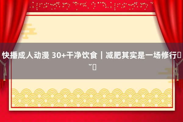 快播成人动漫 30+干净饮食｜减肥其实是一场修行ฅ ˘ฅ