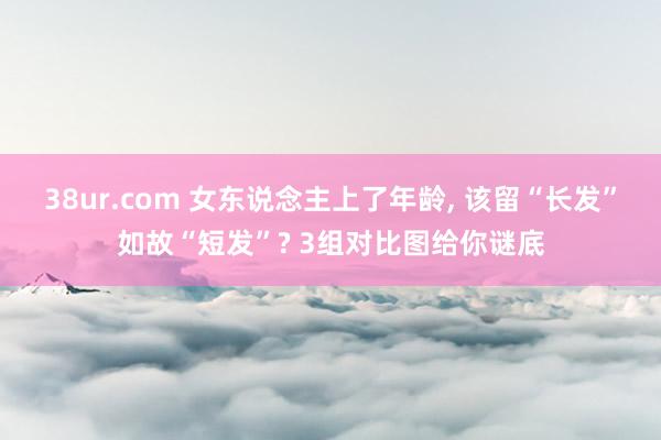 38ur.com 女东说念主上了年龄， 该留“长发”如故“短发”? 3组对比图给你谜底