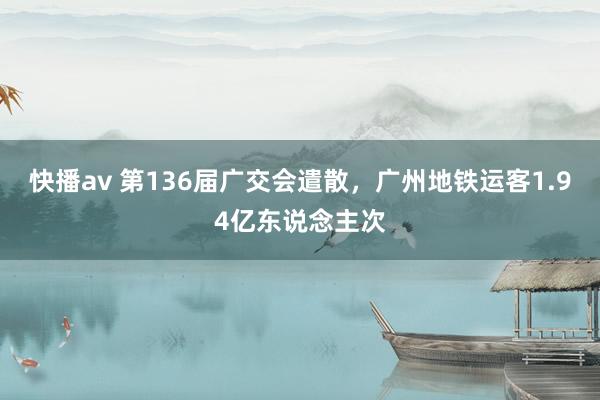 快播av 第136届广交会遣散，广州地铁运客1.94亿东说念主次