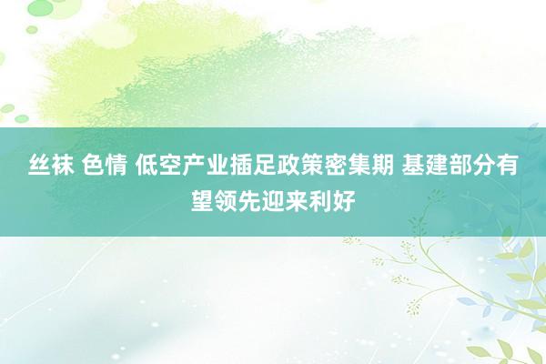 丝袜 色情 低空产业插足政策密集期 基建部分有望领先迎来利好