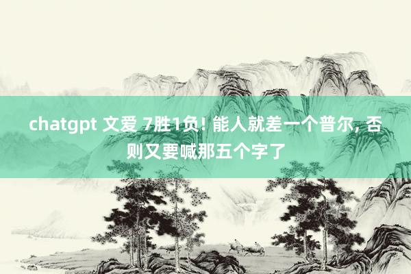 chatgpt 文爱 7胜1负! 能人就差一个普尔, 否则又要喊那五个字了