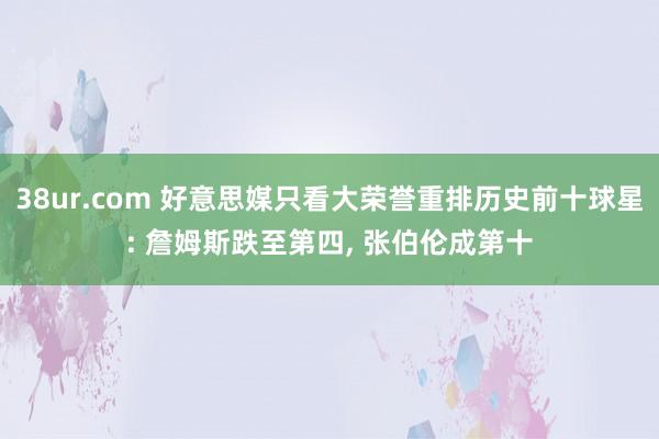 38ur.com 好意思媒只看大荣誉重排历史前十球星: 詹姆斯跌至第四， 张伯伦成第十