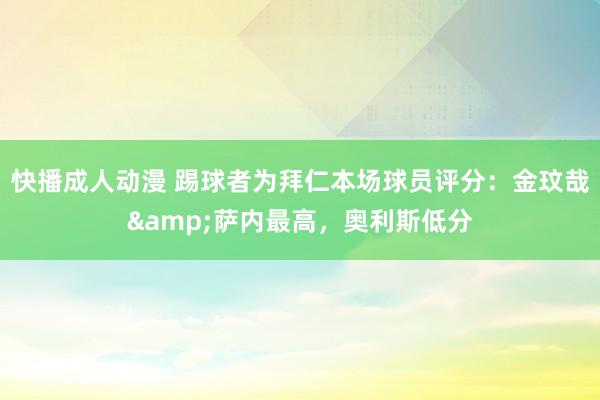 快播成人动漫 踢球者为拜仁本场球员评分：金玟哉&萨内最高，奥利斯低分