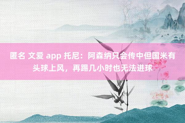 匿名 文爱 app 托尼：阿森纳只会传中但国米有头球上风，再踢几小时也无法进球