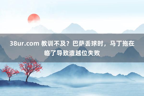 38ur.com 教训不及？巴萨丢球时，马丁拖在临了导致造越位失败