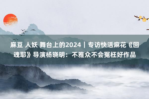 麻豆 人妖 舞台上的2024｜专访快活麻花《回魂耶》导演杨晓明：不雅众不会冤枉好作品