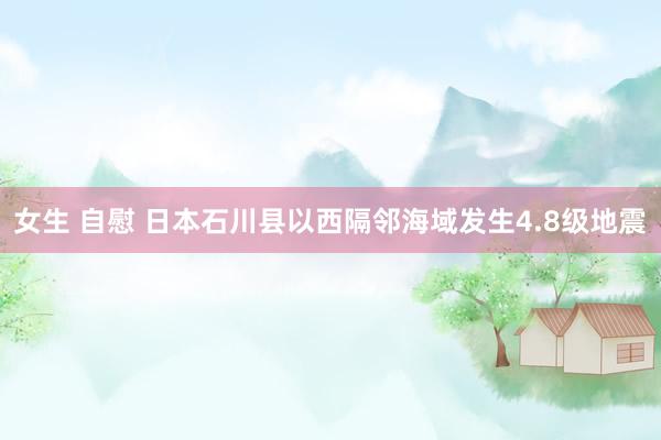 女生 自慰 日本石川县以西隔邻海域发生4.8级地震